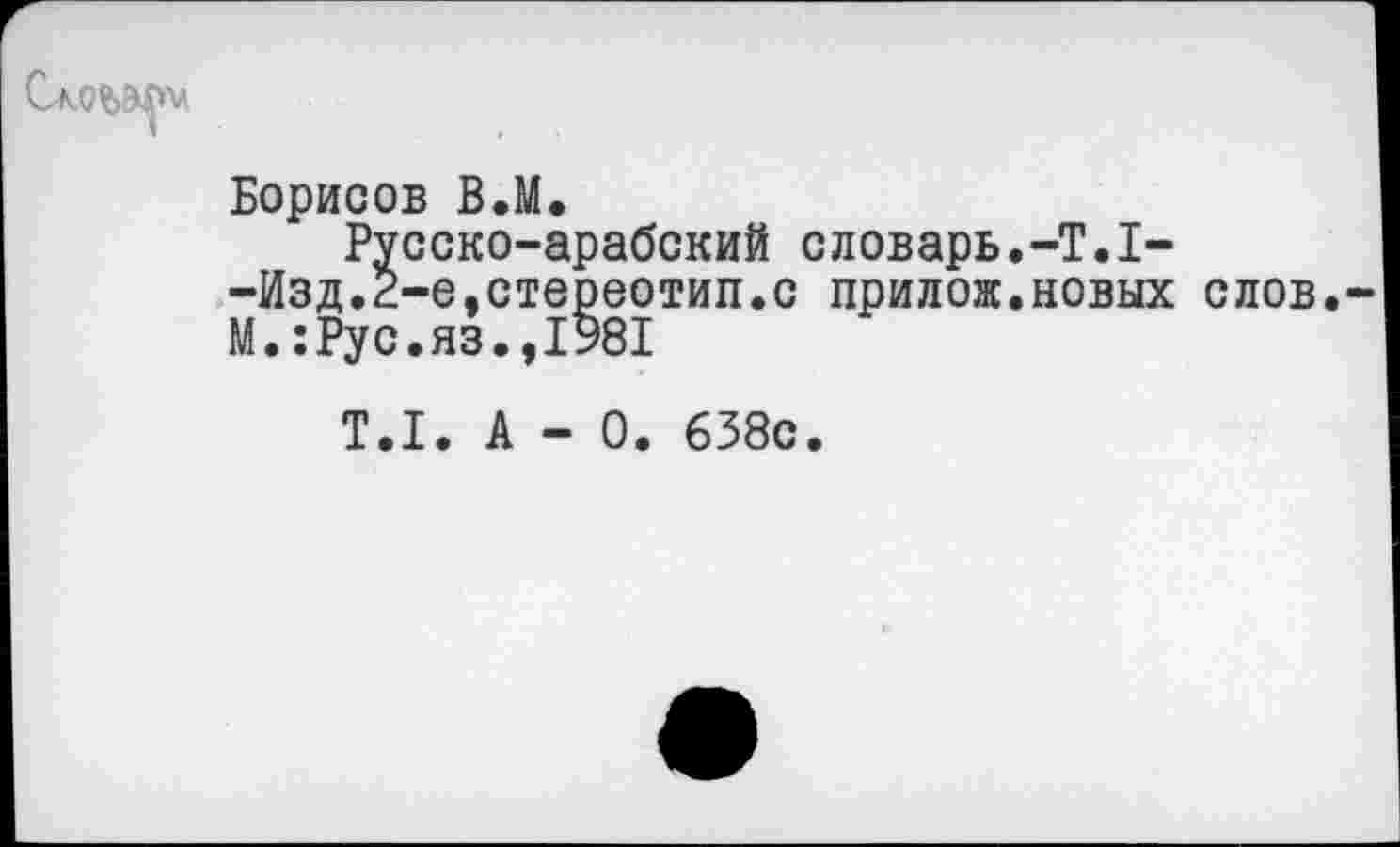 ﻿Слоьмпл
Борисов В.М.
Русско-арабский словарь.-Т.1--Изд.2-е,стереотип.с прилож.новых слов М.:Рус.яз.,1Э81
Т.1. А - 0. 638с.